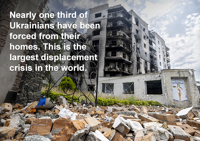 Image of damaged building. Text overlay: Nearly one third of Ukrainians have been forced from their homes. This is the largest displacement crisis in the world.